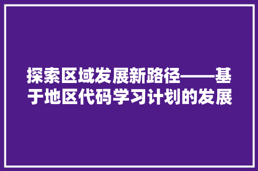 探索区域发展新路径——基于地区代码学习计划的发展步骤研究