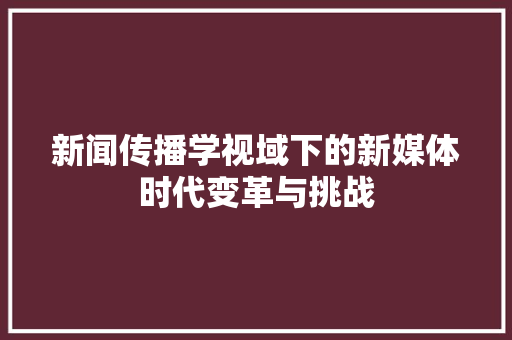 新闻传播学视域下的新媒体时代变革与挑战