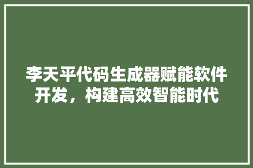 李天平代码生成器赋能软件开发，构建高效智能时代  第1张