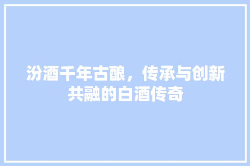 汾酒千年古酿，传承与创新共融的白酒传奇