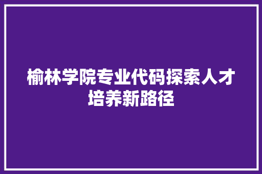 榆林学院专业代码探索人才培养新路径