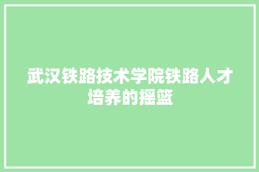 武汉铁路技术学院铁路人才培养的摇篮