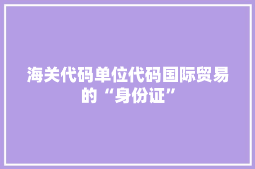 海关代码单位代码国际贸易的“身份证”