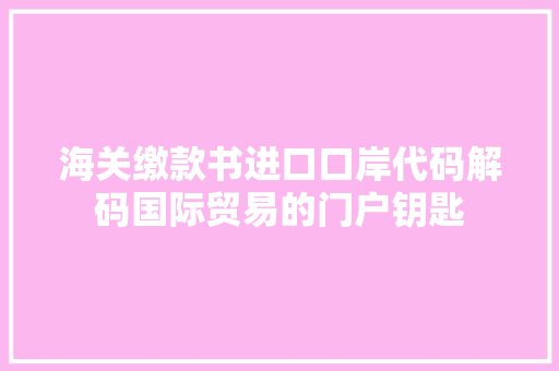 海关缴款书进口口岸代码解码国际贸易的门户钥匙