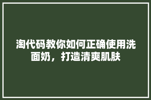 淘代码教你如何正确使用洗面奶，打造清爽肌肤