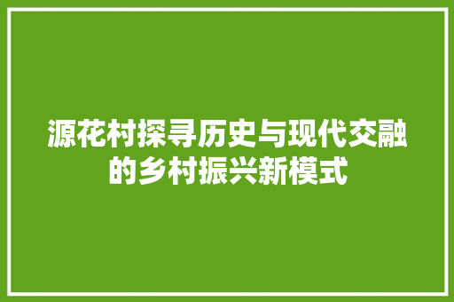 源花村探寻历史与现代交融的乡村振兴新模式