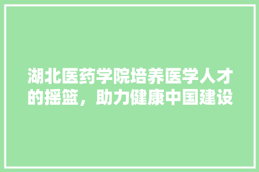 湖北医药学院培养医学人才的摇篮，助力健康中国建设