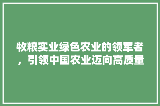 牧粮实业绿色农业的领军者，引领中国农业迈向高质量发展